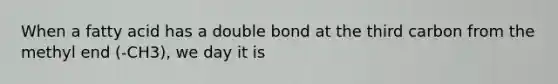 When a fatty acid has a double bond at the third carbon from the methyl end (-CH3), we day it is