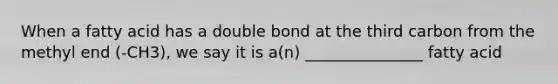 When a fatty acid has a double bond at the third carbon from the methyl end (-CH3), we say it is a(n) _______________ fatty acid