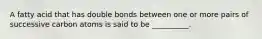 A fatty acid that has double bonds between one or more pairs of successive carbon atoms is said to be __________.