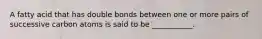 A fatty acid that has double bonds between one or more pairs of successive carbon atoms is said to be ___________.