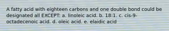 A fatty acid with eighteen carbons and one double bond could be designated all EXCEPT: a. linoleic acid. b. 18:1. c. cis-9-octadecenoic acid. d. oleic acid. e. elaidic acid