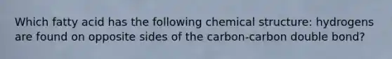 Which fatty acid has the following chemical structure: hydrogens are found on opposite sides of the carbon-carbon double bond?