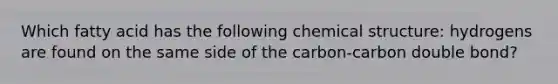 Which fatty acid has the following chemical structure: hydrogens are found on the same side of the carbon-carbon double bond?