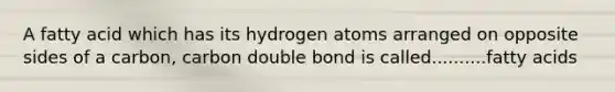 A fatty acid which has its hydrogen atoms arranged on opposite sides of a carbon, carbon double bond is called..........fatty acids