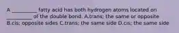 A __________ fatty acid has both hydrogen atoms located on __________ of the double bond. A.trans; the same or opposite B.cis; opposite sides C.trans; the same side D.cis; the same side