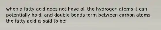 when a fatty acid does not have all the hydrogen atoms it can potentially hold, and double bonds form between carbon atoms, the fatty acid is said to be: