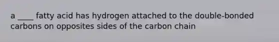 a ____ fatty acid has hydrogen attached to the double-bonded carbons on opposites sides of the carbon chain