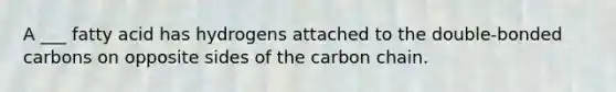 A ___ fatty acid has hydrogens attached to the double-bonded carbons on opposite sides of the carbon chain.