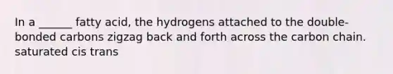 In a ______ fatty acid, the hydrogens attached to the double-bonded carbons zigzag back and forth across the carbon chain. saturated cis trans