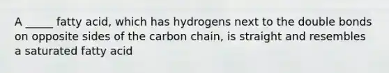 A _____ fatty acid, which has hydrogens next to the double bonds on opposite sides of the carbon chain, is straight and resembles a saturated fatty acid