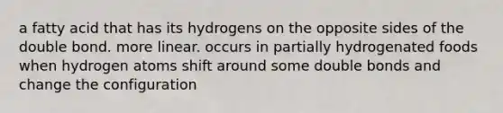 a fatty acid that has its hydrogens on the opposite sides of the double bond. more linear. occurs in partially hydrogenated foods when hydrogen atoms shift around some double bonds and change the configuration