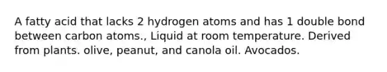 A fatty acid that lacks 2 hydrogen atoms and has 1 double bond between carbon atoms., Liquid at room temperature. Derived from plants. olive, peanut, and canola oil. Avocados.