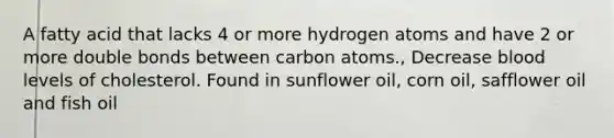 A fatty acid that lacks 4 or more hydrogen atoms and have 2 or more double bonds between carbon atoms., Decrease blood levels of cholesterol. Found in sunflower oil, corn oil, safflower oil and fish oil