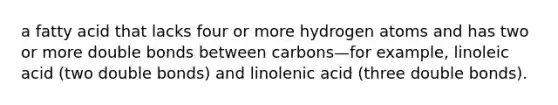 a fatty acid that lacks four or more hydrogen atoms and has two or more double bonds between carbons—for example, linoleic acid (two double bonds) and linolenic acid (three double bonds).