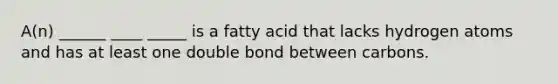 A(n) ______ ____ _____ is a fatty acid that lacks hydrogen atoms and has at least one double bond between carbons.