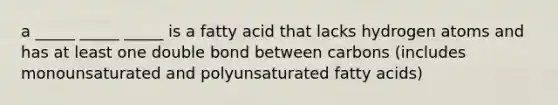 a _____ _____ _____ is a fatty acid that lacks hydrogen atoms and has at least one double bond between carbons (includes monounsaturated and polyunsaturated fatty acids)