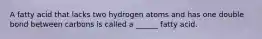 A fatty acid that lacks two hydrogen atoms and has one double bond between carbons is called a ______ fatty acid.