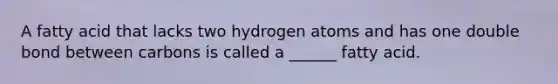 A fatty acid that lacks two hydrogen atoms and has one double bond between carbons is called a ______ fatty acid.