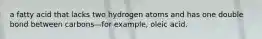 a fatty acid that lacks two hydrogen atoms and has one double bond between carbons—for example, oleic acid.