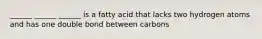 ______ ______ ______ is a fatty acid that lacks two hydrogen atoms and has one double bond between carbons