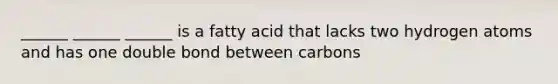 ______ ______ ______ is a fatty acid that lacks two hydrogen atoms and has one double bond between carbons