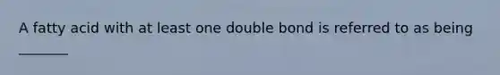 A fatty acid with at least one double bond is referred to as being _______