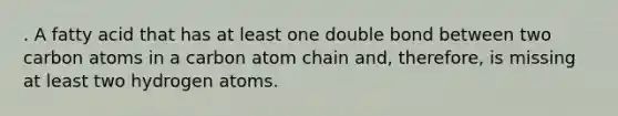 . A fatty acid that has at least one double bond between two carbon atoms in a carbon atom chain and, therefore, is missing at least two hydrogen atoms.