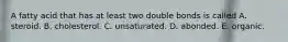 A fatty acid that has at least two double bonds is called A. steroid. B. cholesterol. C. unsaturated. D. abonded. E. organic.