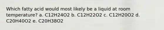 Which fatty acid would most likely be a liquid at room temperature? a. C12H24O2 b. C12H22O2 c. C12H20O2 d. C20H40O2 e. C20H38O2