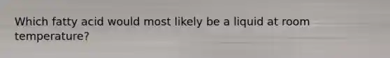 Which fatty acid would most likely be a liquid at room temperature?