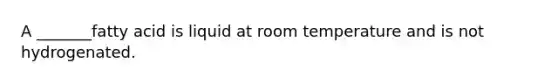 A _______fatty acid is liquid at room temperature and is not hydrogenated.
