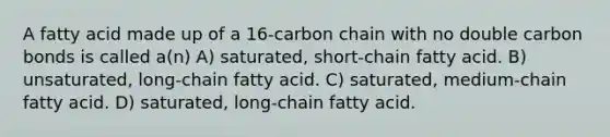 A fatty acid made up of a 16-carbon chain with no double carbon bonds is called a(n) A) saturated, short-chain fatty acid. B) unsaturated, long-chain fatty acid. C) saturated, medium-chain fatty acid. D) saturated, long-chain fatty acid.