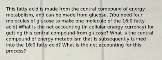 This fatty acid is made from the central compound of energy metabolism, and can be made from glucose. (You need four molecules of glucose to make one molecule of the 16:0 fatty acid) What is the net accounting (in cellular energy currency) for getting this central compound from glucose? What is the central compound of energy metabolism that is subsequently turned into the 16:0 fatty acid? What is the net accounting for this process?