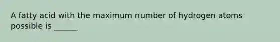 A fatty acid with the maximum number of hydrogen atoms possible is ______