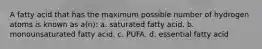 A fatty acid that has the maximum possible number of hydrogen atoms is known as a(n): a. saturated fatty acid. b. monounsaturated fatty acid. c. PUFA. d. essential fatty acid