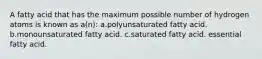 A fatty acid that has the maximum possible number of hydrogen atoms is known as a(n): a.polyunsaturated fatty acid. b.monounsaturated fatty acid. c.saturated fatty acid. essential fatty acid.