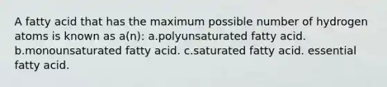 A fatty acid that has the maximum possible number of hydrogen atoms is known as a(n): a.polyunsaturated fatty acid. b.monounsaturated fatty acid. c.saturated fatty acid. essential fatty acid.