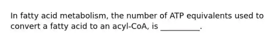 In fatty acid metabolism, the number of ATP equivalents used to convert a fatty acid to an acyl-CoA, is __________.