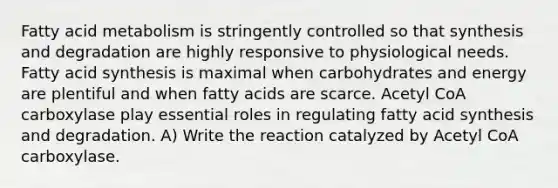 Fatty acid metabolism is stringently controlled so that synthesis and degradation are highly responsive to physiological needs. Fatty acid synthesis is maximal when carbohydrates and energy are plentiful and when fatty acids are scarce. Acetyl CoA carboxylase play essential roles in regulating fatty acid synthesis and degradation. A) Write the reaction catalyzed by Acetyl CoA carboxylase.