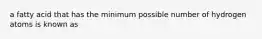 a fatty acid that has the minimum possible number of hydrogen atoms is known as