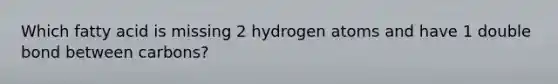 Which fatty acid is missing 2 hydrogen atoms and have 1 double bond between carbons?