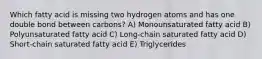 Which fatty acid is missing two hydrogen atoms and has one double bond between carbons? A) Monounsaturated fatty acid B) Polyunsaturated fatty acid C) Long-chain saturated fatty acid D) Short-chain saturated fatty acid E) Triglycerides