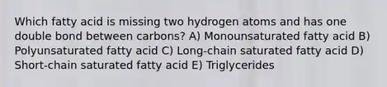 Which fatty acid is missing two hydrogen atoms and has one double bond between carbons? A) Monounsaturated fatty acid B) Polyunsaturated fatty acid C) Long-chain saturated fatty acid D) Short-chain saturated fatty acid E) Triglycerides