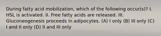 During fatty acid mobilization, which of the following occur(s)? I. HSL is activated. II. Free fatty acids are released. III. Gluconeogenesis proceeds in adipocytes. (A) I only (B) III only (C) I and II only (D) II and III only