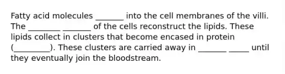 Fatty acid molecules _______ into the cell membranes of the villi. The ________ _______ of the cells reconstruct the lipids. These lipids collect in clusters that become encased in protein (_________). These clusters are carried away in _______ _____ until they eventually join the bloodstream.