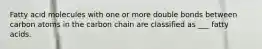 Fatty acid molecules with one or more double bonds between carbon atoms in the carbon chain are classified as ___ fatty acids.