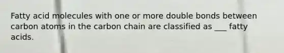 Fatty acid molecules with one or more double bonds between carbon atoms in the carbon chain are classified as ___ fatty acids.