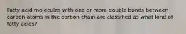 Fatty acid molecules with one or more double bonds between carbon atoms in the carbon chain are classified as what kind of fatty acids?