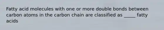 Fatty acid molecules with one or more double bonds between carbon atoms in the carbon chain are classified as _____ fatty acids