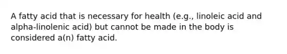 A fatty acid that is necessary for health (e.g., linoleic acid and alpha-linolenic acid) but cannot be made in the body is considered a(n) fatty acid.